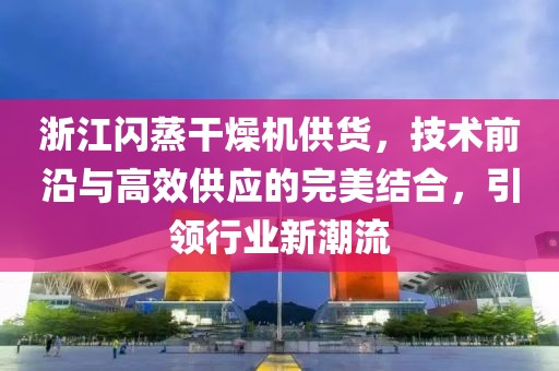 浙江闪蒸干燥机供货，技术前沿与高效供应的完美结合，引领行业新潮流