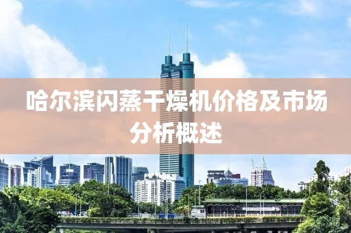 哈尔滨闪蒸干燥机价格及市场分析概述