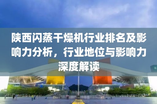 陕西闪蒸干燥机行业排名及影响力分析，行业地位与影响力深度解读