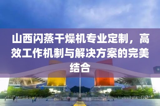 山西闪蒸干燥机专业定制，高效工作机制与解决方案的完美结合