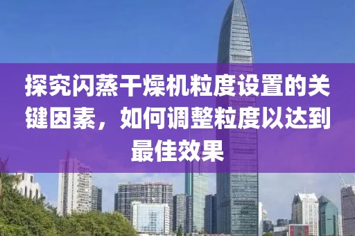 探究闪蒸干燥机粒度设置的关键因素，如何调整粒度以达到最佳效果