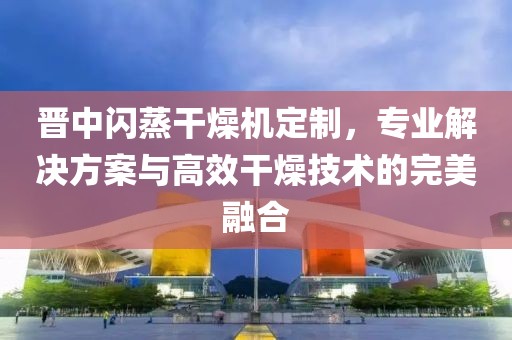 晋中闪蒸干燥机定制，专业解决方案与高效干燥技术的完美融合