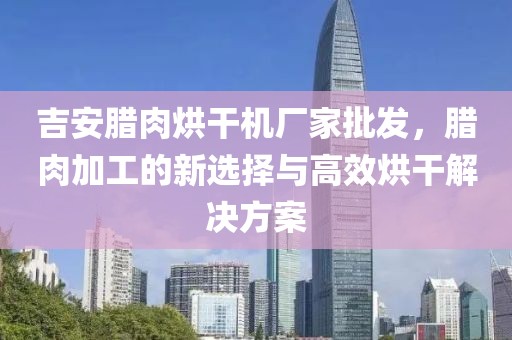 吉安腊肉烘干机厂家批发，腊肉加工的新选择与高效烘干解决方案