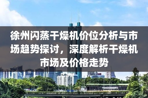 徐州闪蒸干燥机价位分析与市场趋势探讨，深度解析干燥机市场及价格走势