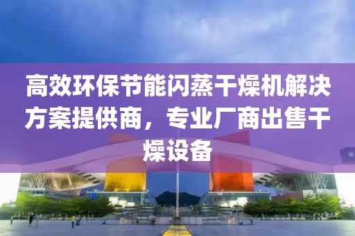 高效环保节能闪蒸干燥机解决方案提供商，专业厂商出售干燥设备