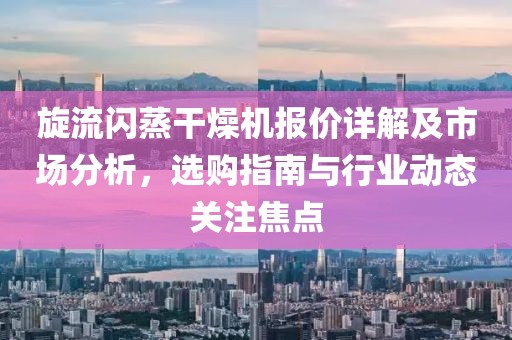 旋流闪蒸干燥机报价详解及市场分析，选购指南与行业动态关注焦点