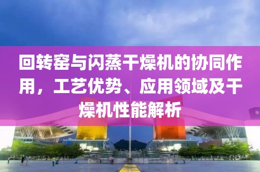 回转窑与闪蒸干燥机的协同作用，工艺优势、应用领域及干燥机性能解析