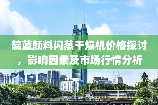 靛蓝颜料闪蒸干燥机价格探讨，影响因素及市场行情分析