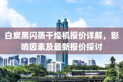 白炭黑闪蒸干燥机报价详解，影响因素及最新报价探讨