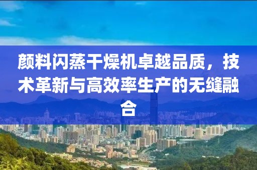 颜料闪蒸干燥机卓越品质，技术革新与高效率生产的无缝融合