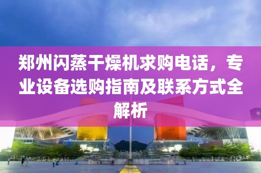 郑州闪蒸干燥机求购电话，专业设备选购指南及联系方式全解析