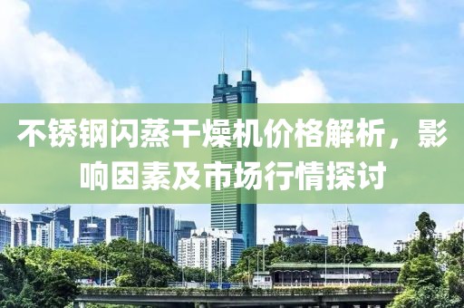 不锈钢闪蒸干燥机价格解析，影响因素及市场行情探讨