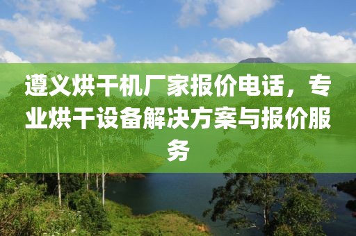 遵义烘干机厂家报价电话，专业烘干设备解决方案与报价服务