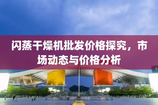 闪蒸干燥机批发价格探究，市场动态与价格分析