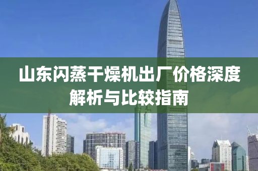 山东闪蒸干燥机出厂价格深度解析与比较指南