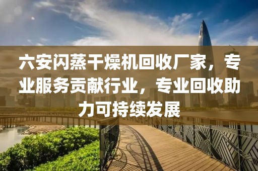 六安闪蒸干燥机回收厂家，专业服务贡献行业，专业回收助力可持续发展