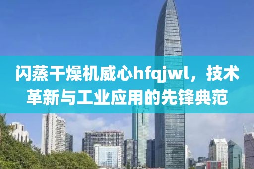 闪蒸干燥机威心hfqjwl，技术革新与工业应用的先锋典范