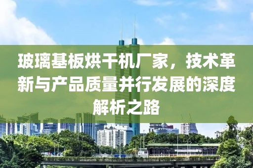 玻璃基板烘干机厂家，技术革新与产品质量并行发展的深度解析之路