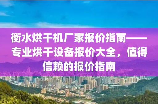 衡水烘干机厂家报价指南——专业烘干设备报价大全，值得信赖的报价指南