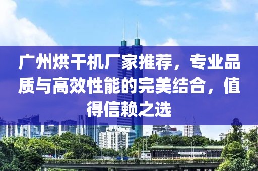 广州烘干机厂家推荐，专业品质与高效性能的完美结合，值得信赖之选