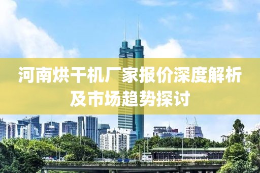 河南烘干机厂家报价深度解析及市场趋势探讨