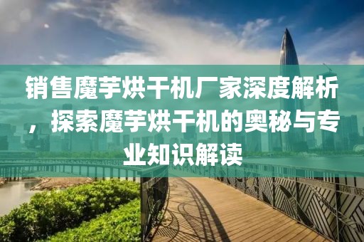 销售魔芋烘干机厂家深度解析，探索魔芋烘干机的奥秘与专业知识解读