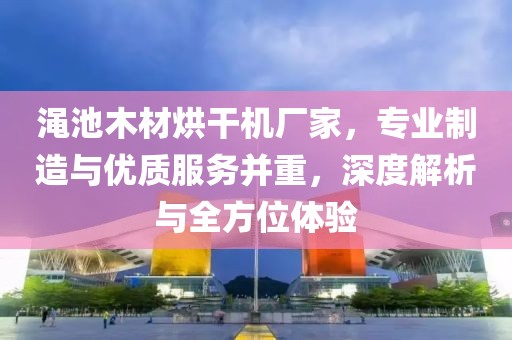 渑池木材烘干机厂家，专业制造与优质服务并重，深度解析与全方位体验