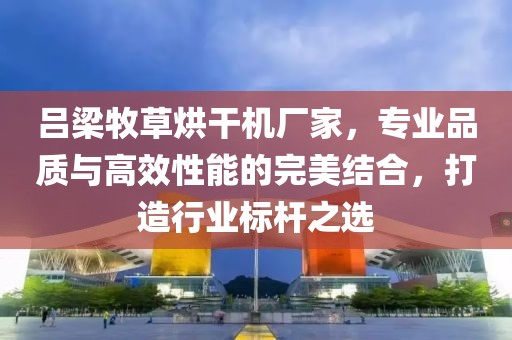 吕梁牧草烘干机厂家，专业品质与高效性能的完美结合，打造行业标杆之选