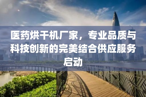 医药烘干机厂家，专业品质与科技创新的完美结合供应服务启动