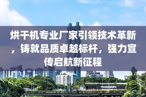 烘干机专业厂家引领技术革新，铸就品质卓越标杆，强力宣传启航新征程