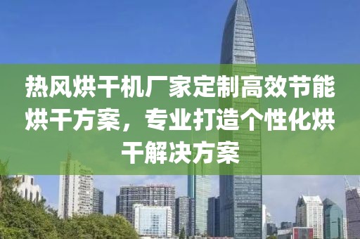 热风烘干机厂家定制高效节能烘干方案，专业打造个性化烘干解决方案