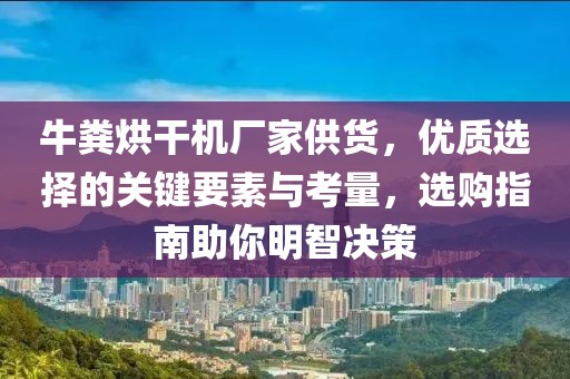 牛粪烘干机厂家供货，优质选择的关键要素与考量，选购指南助你明智决策