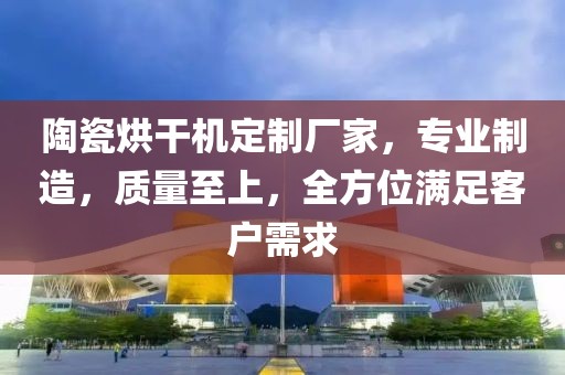 陶瓷烘干机定制厂家，专业制造，质量至上，全方位满足客户需求