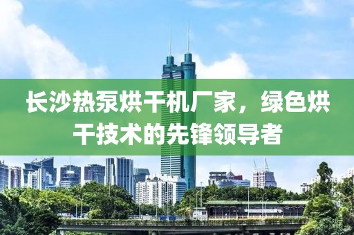 长沙热泵烘干机厂家，绿色烘干技术的先锋领导者