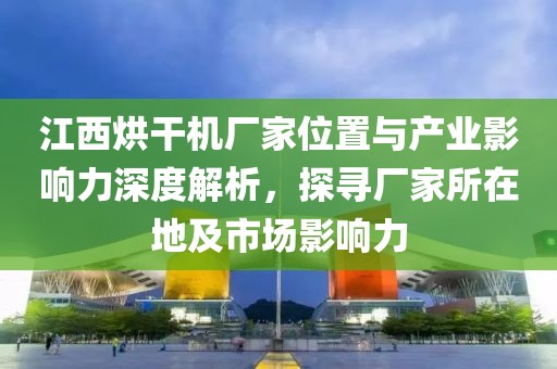 江西烘干机厂家位置与产业影响力深度解析，探寻厂家所在地及市场影响力