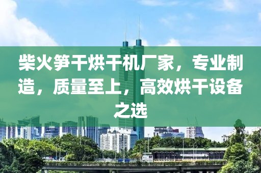 柴火笋干烘干机厂家，专业制造，质量至上，高效烘干设备之选