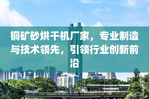 铜矿砂烘干机厂家，专业制造与技术领先，引领行业创新前沿