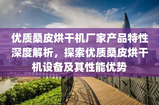 优质桑皮烘干机厂家产品特性深度解析，探索优质桑皮烘干机设备及其性能优势