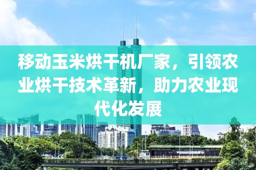 移动玉米烘干机厂家，引领农业烘干技术革新，助力农业现代化发展