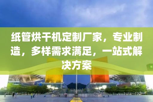 纸管烘干机定制厂家，专业制造，多样需求满足，一站式解决方案