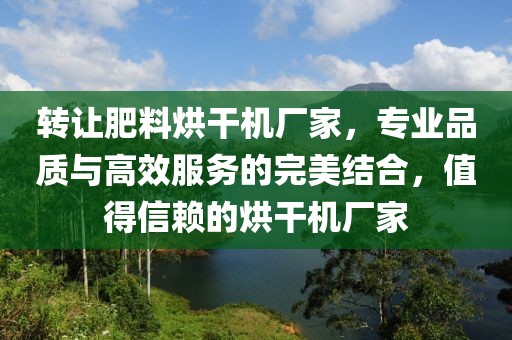 转让肥料烘干机厂家，专业品质与高效服务的完美结合，值得信赖的烘干机厂家