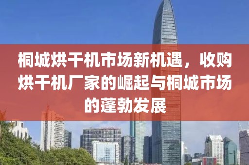 桐城烘干机市场新机遇，收购烘干机厂家的崛起与桐城市场的蓬勃发展