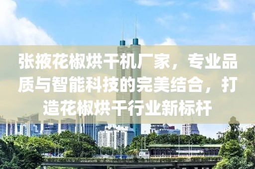 张掖花椒烘干机厂家，专业品质与智能科技的完美结合，打造花椒烘干行业新标杆