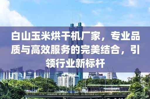 白山玉米烘干机厂家，专业品质与高效服务的完美结合，引领行业新标杆