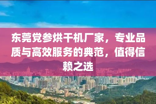 东莞党参烘干机厂家，专业品质与高效服务的典范，值得信赖之选