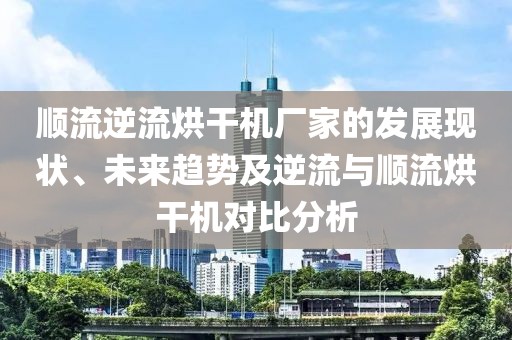 顺流逆流烘干机厂家的发展现状、未来趋势及逆流与顺流烘干机对比分析