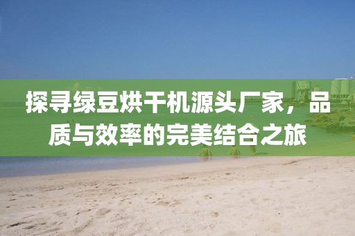 探寻绿豆烘干机源头厂家，品质与效率的完美结合之旅