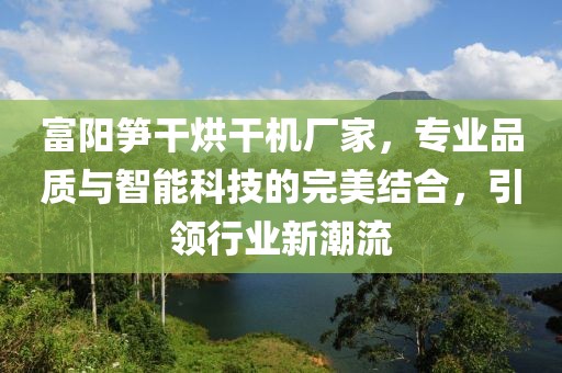 富阳笋干烘干机厂家，专业品质与智能科技的完美结合，引领行业新潮流