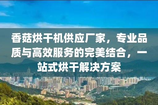 香菇烘干机供应厂家，专业品质与高效服务的完美结合，一站式烘干解决方案