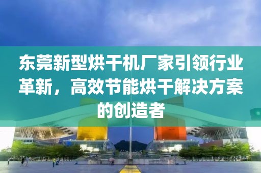 东莞新型烘干机厂家引领行业革新，高效节能烘干解决方案的创造者